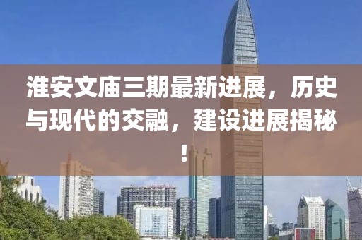 淮安文廟三期最新進(jìn)展，歷史與現(xiàn)代的交融，建設(shè)進(jìn)展揭秘！