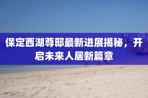 保定西湖尊邸最新進展揭秘，開啟未來人居新篇章