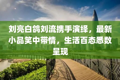 劉亮白鴿劉流攜手演繹，最新小品笑中帶情，生活百態(tài)悉數(shù)呈現(xiàn)
