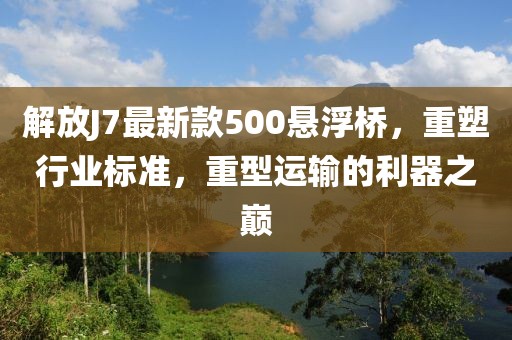 解放J7最新款500懸浮橋，重塑行業(yè)標準，重型運輸?shù)睦髦畮p