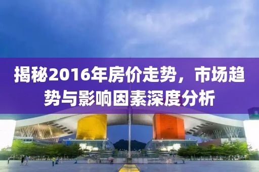 揭秘2016年房價走勢，市場趨勢與影響因素深度分析