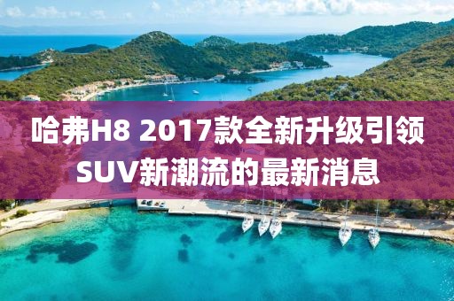 哈弗H8 2017款全新升級(jí)引領(lǐng)SUV新潮流的最新消息