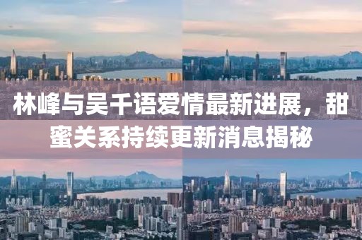 林峰與吳千語愛情最新進展，甜蜜關系持續(xù)更新消息揭秘