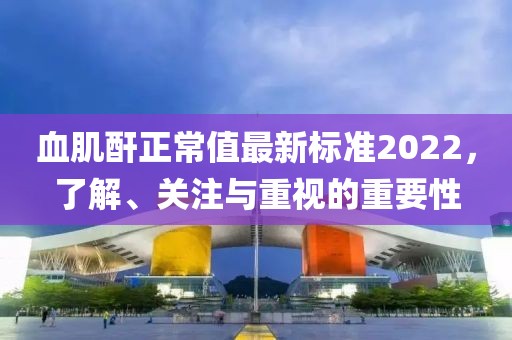 血肌酐正常值最新標(biāo)準(zhǔn)2022，了解、關(guān)注與重視的重要性
