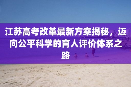 江蘇高考改革最新方案揭秘，邁向公平科學(xué)的育人評(píng)價(jià)體系之路