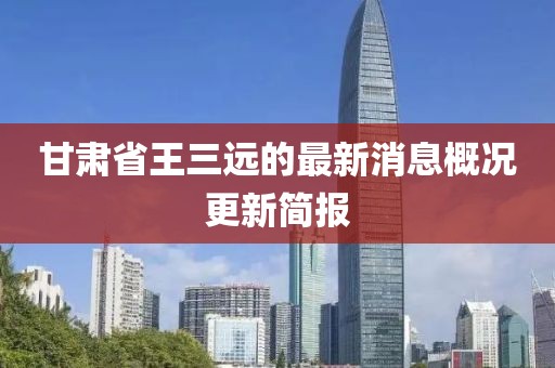甘肅省王三遠的最新消息概況更新簡報