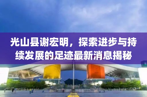 光山縣謝宏明，探索進(jìn)步與持續(xù)發(fā)展的足跡最新消息揭秘
