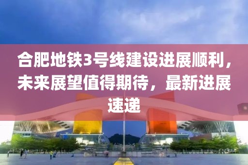 合肥地鐵3號(hào)線建設(shè)進(jìn)展順利，未來展望值得期待，最新進(jìn)展速遞