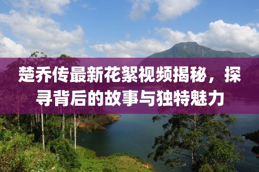 楚喬傳最新花絮視頻揭秘，探尋背后的故事與獨特魅力
