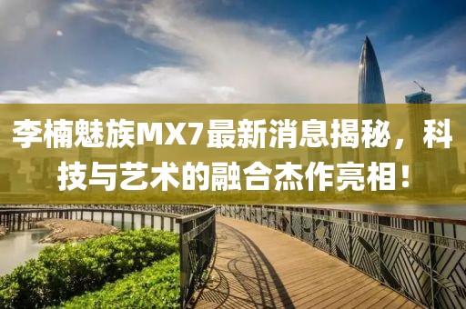李楠魅族MX7最新消息揭秘，科技與藝術(shù)的融合杰作亮相！