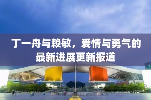 丁一舟與賴(lài)敏，愛(ài)情與勇氣的最新進(jìn)展更新報(bào)道