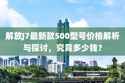 解放J7最新款500型號(hào)價(jià)格解析與探討，究竟多少錢？