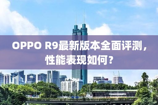 OPPO R9最新版本全面評測，性能表現(xiàn)如何？