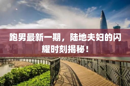 跑男最新一期，陸地夫婦的閃耀時(shí)刻揭秘！