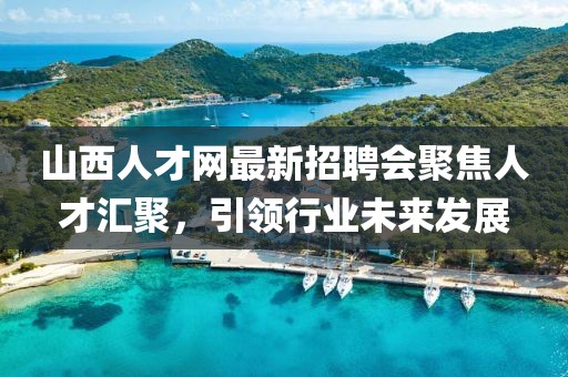 山西人才網最新招聘會聚焦人才匯聚，引領行業(yè)未來發(fā)展