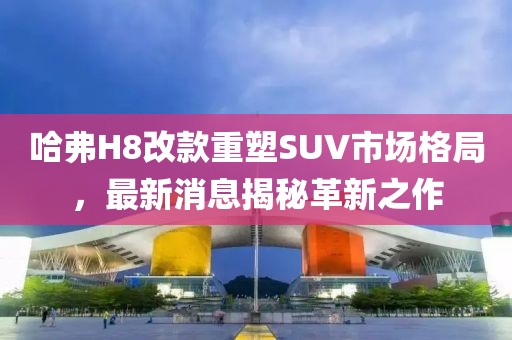 哈弗H8改款重塑SUV市場格局，最新消息揭秘革新之作