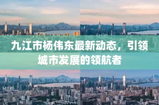 九江市楊偉東最新動(dòng)態(tài)，引領(lǐng)城市發(fā)展的領(lǐng)航者