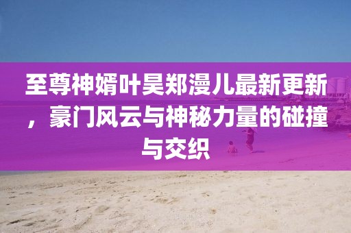 至尊神婿葉昊鄭漫兒最新更新，豪門風(fēng)云與神秘力量的碰撞與交織