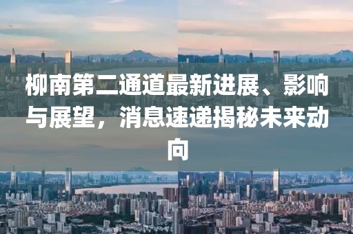 柳南第二通道最新進(jìn)展、影響與展望，消息速遞揭秘未來動(dòng)向