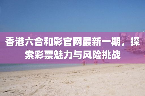 香港六合和彩官網(wǎng)最新一期，探索彩票魅力與風(fēng)險(xiǎn)挑戰(zhàn)
