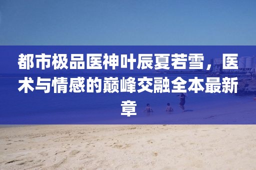 都市極品醫(yī)神葉辰夏若雪，醫(yī)術(shù)與情感的巔峰交融全本最新章