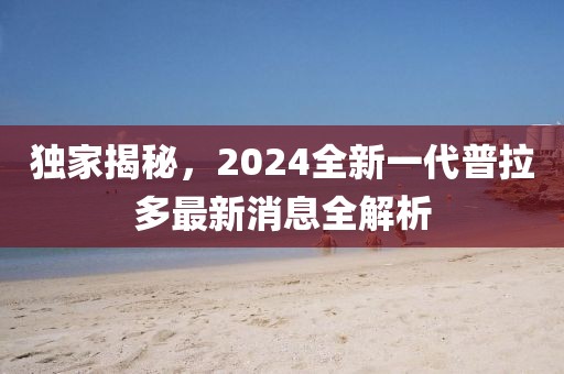 獨家揭秘，2024全新一代普拉多最新消息全解析