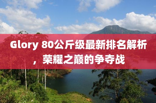 Glory 80公斤級最新排名解析，榮耀之巔的爭奪戰(zhàn)