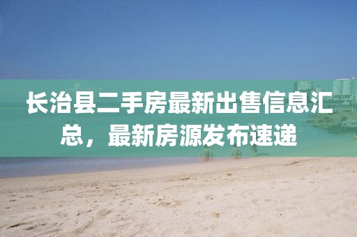 長治縣二手房最新出售信息匯總，最新房源發(fā)布速遞