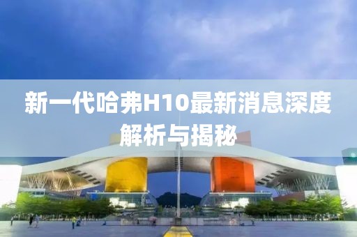 新一代哈弗H10最新消息深度解析與揭秘