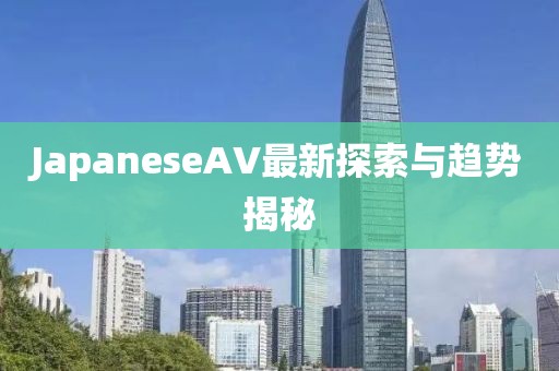 JapaneseAV最新探索與趨勢揭秘