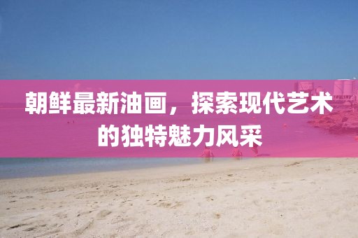 朝鮮最新油畫，探索現(xiàn)代藝術(shù)的獨(dú)特魅力風(fēng)采