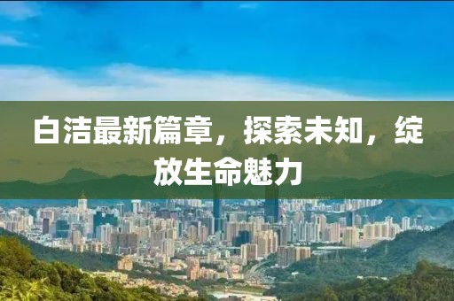 白潔最新篇章，探索未知，綻放生命魅力