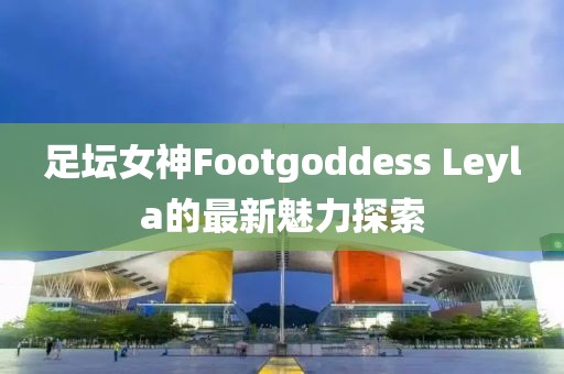 足壇女神Footgoddess Leyla的最新魅力探索