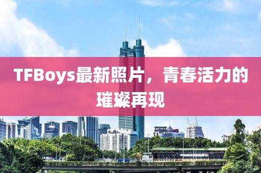 TFBoys最新照片，青春活力的璀璨再現(xiàn)