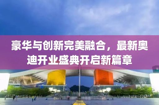 豪華與創(chuàng)新完美融合，最新奧迪開業(yè)盛典開啟新篇章