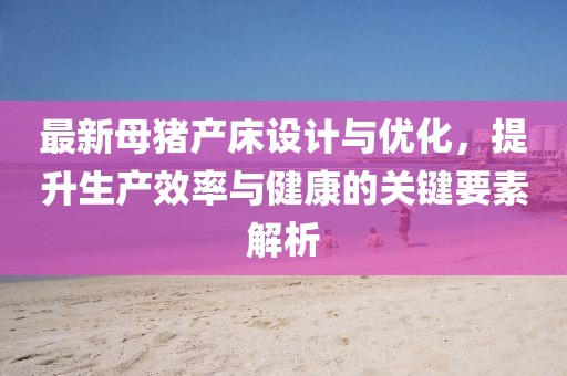 最新母豬產(chǎn)床設(shè)計(jì)與優(yōu)化，提升生產(chǎn)效率與健康的關(guān)鍵要素解析