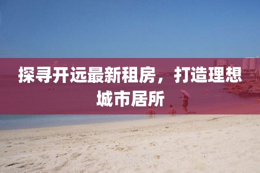 探尋開遠最新租房，打造理想城市居所