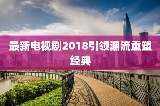 最新電視劇2018引領潮流重塑經典