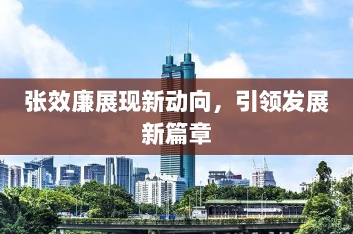 張效廉展現(xiàn)新動(dòng)向，引領(lǐng)發(fā)展新篇章