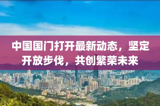 中國國門打開最新動(dòng)態(tài)，堅(jiān)定開放步伐，共創(chuàng)繁榮未來