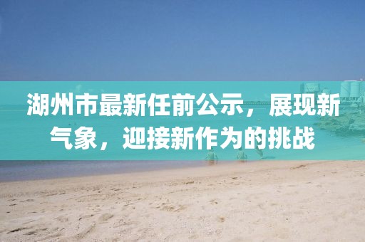 湖州市最新任前公示，展現(xiàn)新氣象，迎接新作為的挑戰(zhàn)