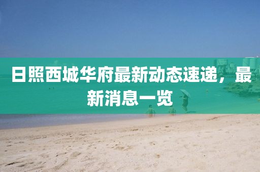 日照西城華府最新動(dòng)態(tài)速遞，最新消息一覽