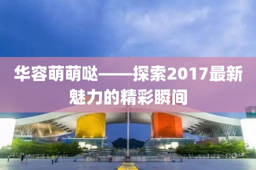 華容萌萌噠——探索2017最新魅力的精彩瞬間