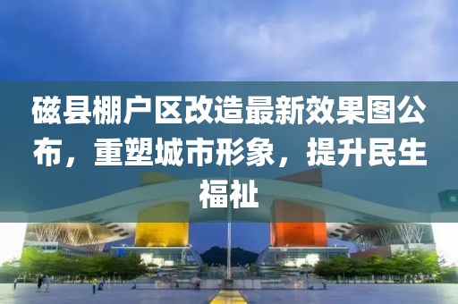磁縣棚戶區(qū)改造最新效果圖公布，重塑城市形象，提升民生福祉