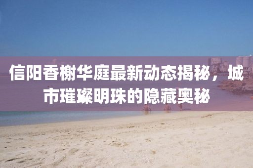 信陽香榭華庭最新動態(tài)揭秘，城市璀璨明珠的隱藏奧秘