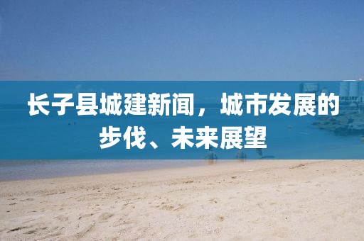 長子縣城建新聞，城市發(fā)展的步伐、未來展望
