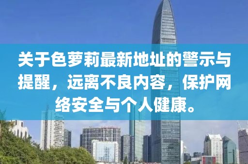 關(guān)于色蘿莉最新地址的警示與提醒，遠離不良內(nèi)容，保護網(wǎng)絡(luò)安全與個人健康。