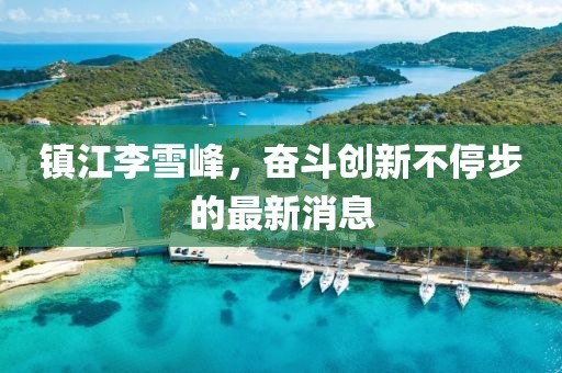 鎮(zhèn)江李雪峰，奮斗創(chuàng)新不停步的最新消息