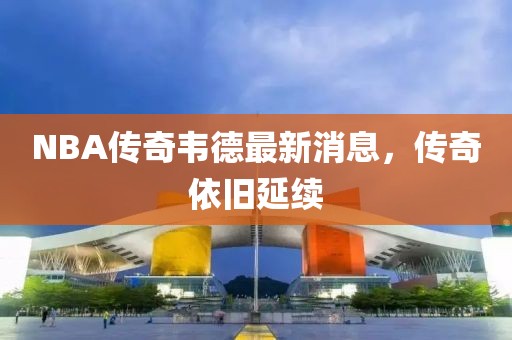 NBA傳奇韋德最新消息，傳奇依舊延續(xù)