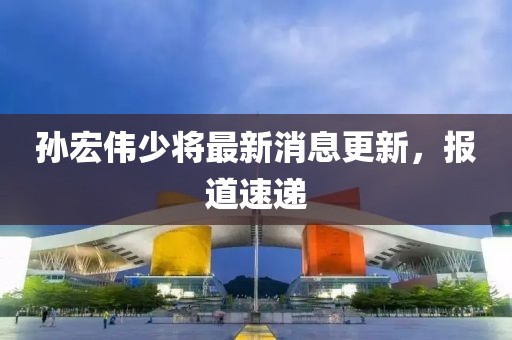 孫宏偉少將最新消息更新，報(bào)道速遞